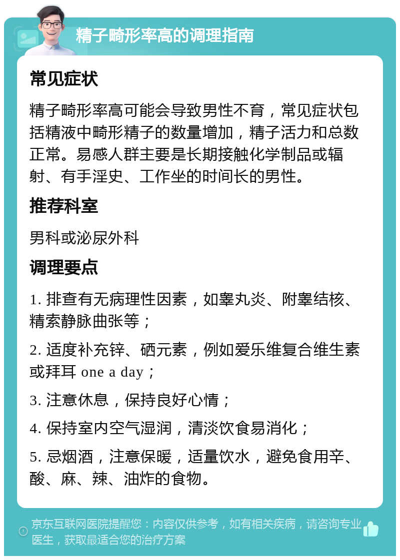 精子畸形率高的调理指南 常见症状 精子畸形率高可能会导致男性不育，常见症状包括精液中畸形精子的数量增加，精子活力和总数正常。易感人群主要是长期接触化学制品或辐射、有手淫史、工作坐的时间长的男性。 推荐科室 男科或泌尿外科 调理要点 1. 排查有无病理性因素，如睾丸炎、附睾结核、精索静脉曲张等； 2. 适度补充锌、硒元素，例如爱乐维复合维生素或拜耳 one a day； 3. 注意休息，保持良好心情； 4. 保持室内空气湿润，清淡饮食易消化； 5. 忌烟酒，注意保暖，适量饮水，避免食用辛、酸、麻、辣、油炸的食物。