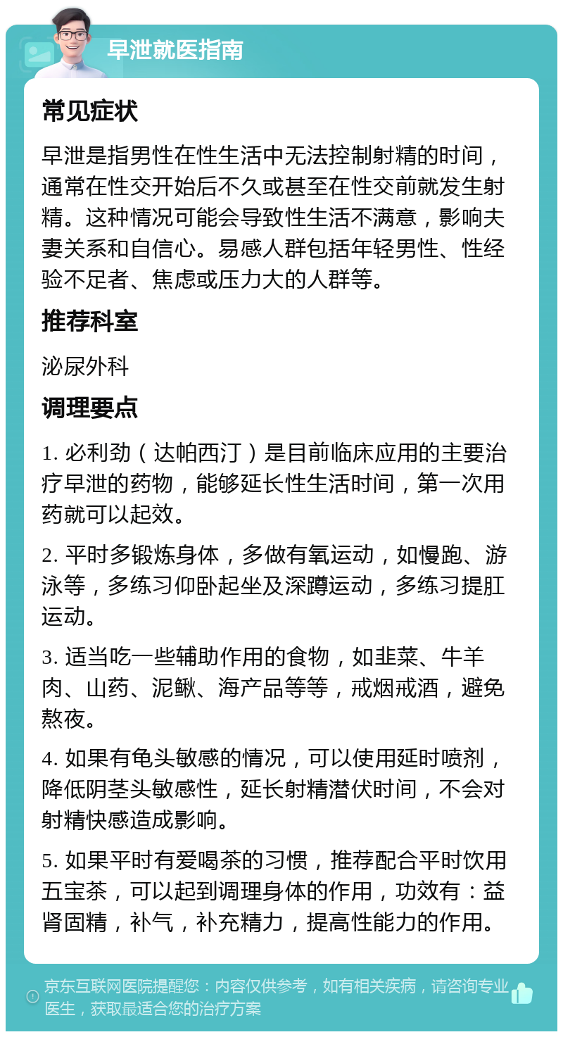 早泄就医指南 常见症状 早泄是指男性在性生活中无法控制射精的时间，通常在性交开始后不久或甚至在性交前就发生射精。这种情况可能会导致性生活不满意，影响夫妻关系和自信心。易感人群包括年轻男性、性经验不足者、焦虑或压力大的人群等。 推荐科室 泌尿外科 调理要点 1. 必利劲（达帕西汀）是目前临床应用的主要治疗早泄的药物，能够延长性生活时间，第一次用药就可以起效。 2. 平时多锻炼身体，多做有氧运动，如慢跑、游泳等，多练习仰卧起坐及深蹲运动，多练习提肛运动。 3. 适当吃一些辅助作用的食物，如韭菜、牛羊肉、山药、泥鳅、海产品等等，戒烟戒酒，避免熬夜。 4. 如果有龟头敏感的情况，可以使用延时喷剂，降低阴茎头敏感性，延长射精潜伏时间，不会对射精快感造成影响。 5. 如果平时有爱喝茶的习惯，推荐配合平时饮用五宝茶，可以起到调理身体的作用，功效有：益肾固精，补气，补充精力，提高性能力的作用。