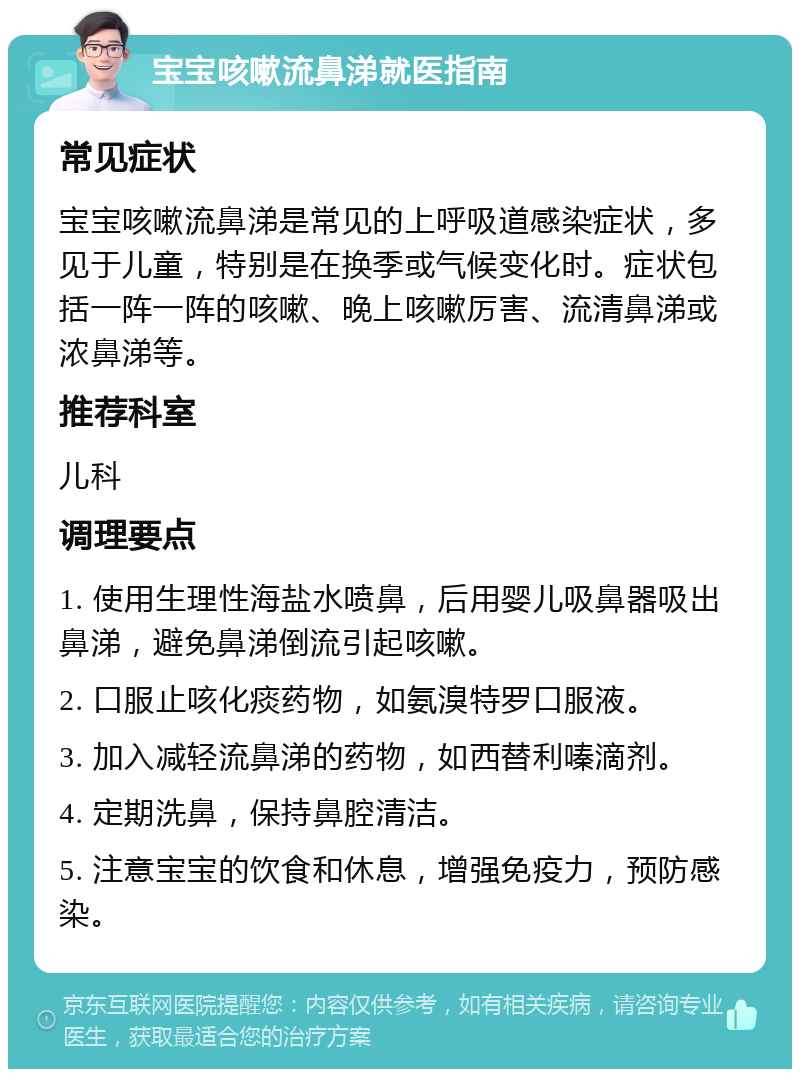 宝宝咳嗽流鼻涕就医指南 常见症状 宝宝咳嗽流鼻涕是常见的上呼吸道感染症状，多见于儿童，特别是在换季或气候变化时。症状包括一阵一阵的咳嗽、晚上咳嗽厉害、流清鼻涕或浓鼻涕等。 推荐科室 儿科 调理要点 1. 使用生理性海盐水喷鼻，后用婴儿吸鼻器吸出鼻涕，避免鼻涕倒流引起咳嗽。 2. 口服止咳化痰药物，如氨溴特罗口服液。 3. 加入减轻流鼻涕的药物，如西替利嗪滴剂。 4. 定期洗鼻，保持鼻腔清洁。 5. 注意宝宝的饮食和休息，增强免疫力，预防感染。