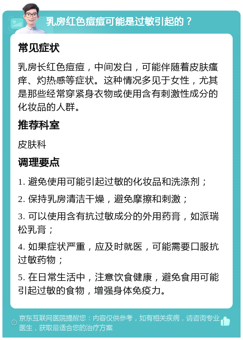 乳房红色痘痘可能是过敏引起的？ 常见症状 乳房长红色痘痘，中间发白，可能伴随着皮肤瘙痒、灼热感等症状。这种情况多见于女性，尤其是那些经常穿紧身衣物或使用含有刺激性成分的化妆品的人群。 推荐科室 皮肤科 调理要点 1. 避免使用可能引起过敏的化妆品和洗涤剂； 2. 保持乳房清洁干燥，避免摩擦和刺激； 3. 可以使用含有抗过敏成分的外用药膏，如派瑞松乳膏； 4. 如果症状严重，应及时就医，可能需要口服抗过敏药物； 5. 在日常生活中，注意饮食健康，避免食用可能引起过敏的食物，增强身体免疫力。