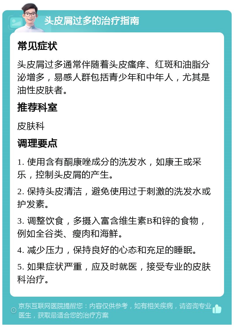 头皮屑过多的治疗指南 常见症状 头皮屑过多通常伴随着头皮瘙痒、红斑和油脂分泌增多，易感人群包括青少年和中年人，尤其是油性皮肤者。 推荐科室 皮肤科 调理要点 1. 使用含有酮康唑成分的洗发水，如康王或采乐，控制头皮屑的产生。 2. 保持头皮清洁，避免使用过于刺激的洗发水或护发素。 3. 调整饮食，多摄入富含维生素B和锌的食物，例如全谷类、瘦肉和海鲜。 4. 减少压力，保持良好的心态和充足的睡眠。 5. 如果症状严重，应及时就医，接受专业的皮肤科治疗。