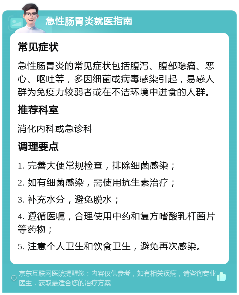 急性肠胃炎就医指南 常见症状 急性肠胃炎的常见症状包括腹泻、腹部隐痛、恶心、呕吐等，多因细菌或病毒感染引起，易感人群为免疫力较弱者或在不洁环境中进食的人群。 推荐科室 消化内科或急诊科 调理要点 1. 完善大便常规检查，排除细菌感染； 2. 如有细菌感染，需使用抗生素治疗； 3. 补充水分，避免脱水； 4. 遵循医嘱，合理使用中药和复方嗜酸乳杆菌片等药物； 5. 注意个人卫生和饮食卫生，避免再次感染。