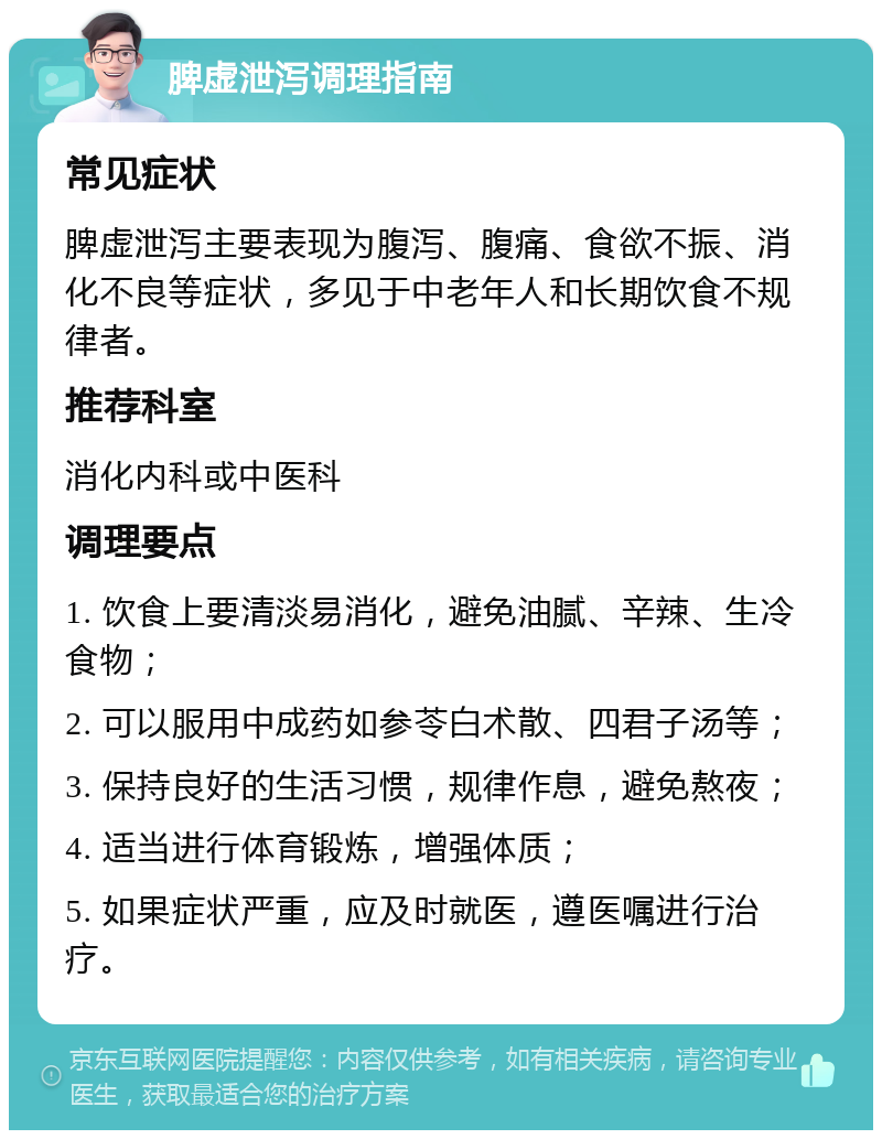 脾虚泄泻调理指南 常见症状 脾虚泄泻主要表现为腹泻、腹痛、食欲不振、消化不良等症状，多见于中老年人和长期饮食不规律者。 推荐科室 消化内科或中医科 调理要点 1. 饮食上要清淡易消化，避免油腻、辛辣、生冷食物； 2. 可以服用中成药如参苓白术散、四君子汤等； 3. 保持良好的生活习惯，规律作息，避免熬夜； 4. 适当进行体育锻炼，增强体质； 5. 如果症状严重，应及时就医，遵医嘱进行治疗。