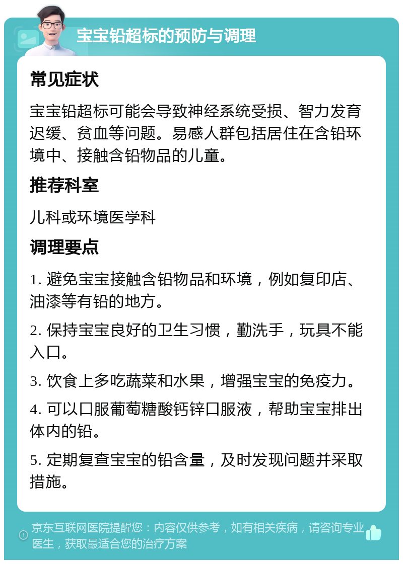 宝宝铅超标的预防与调理 常见症状 宝宝铅超标可能会导致神经系统受损、智力发育迟缓、贫血等问题。易感人群包括居住在含铅环境中、接触含铅物品的儿童。 推荐科室 儿科或环境医学科 调理要点 1. 避免宝宝接触含铅物品和环境，例如复印店、油漆等有铅的地方。 2. 保持宝宝良好的卫生习惯，勤洗手，玩具不能入口。 3. 饮食上多吃蔬菜和水果，增强宝宝的免疫力。 4. 可以口服葡萄糖酸钙锌口服液，帮助宝宝排出体内的铅。 5. 定期复查宝宝的铅含量，及时发现问题并采取措施。