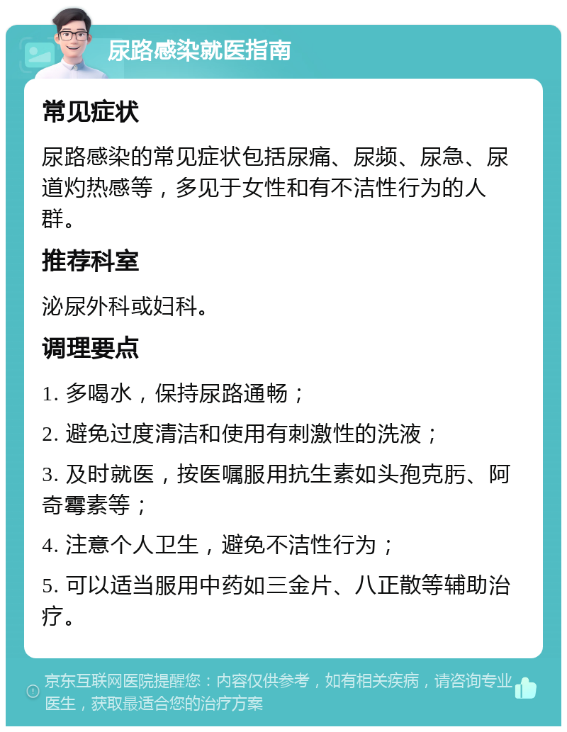 尿路感染就医指南 常见症状 尿路感染的常见症状包括尿痛、尿频、尿急、尿道灼热感等，多见于女性和有不洁性行为的人群。 推荐科室 泌尿外科或妇科。 调理要点 1. 多喝水，保持尿路通畅； 2. 避免过度清洁和使用有刺激性的洗液； 3. 及时就医，按医嘱服用抗生素如头孢克肟、阿奇霉素等； 4. 注意个人卫生，避免不洁性行为； 5. 可以适当服用中药如三金片、八正散等辅助治疗。