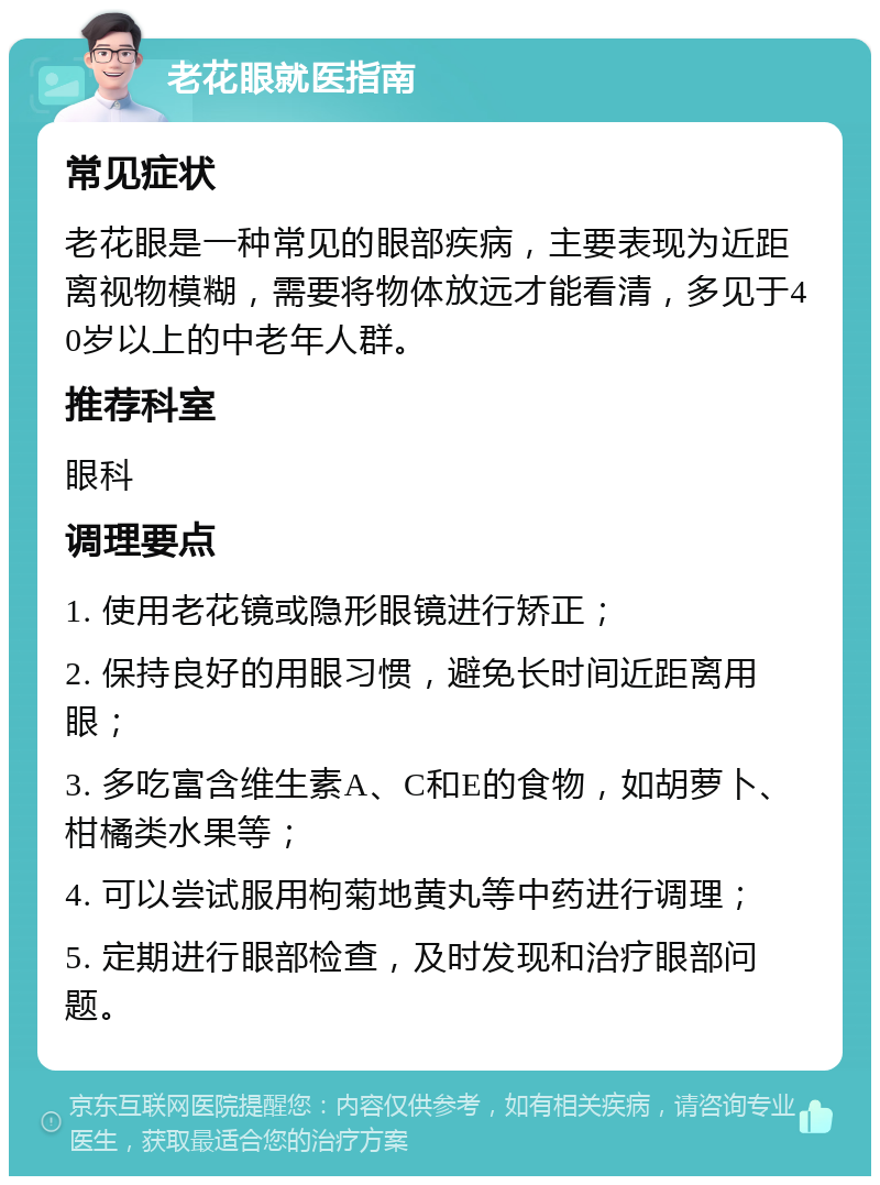 老花眼就医指南 常见症状 老花眼是一种常见的眼部疾病，主要表现为近距离视物模糊，需要将物体放远才能看清，多见于40岁以上的中老年人群。 推荐科室 眼科 调理要点 1. 使用老花镜或隐形眼镜进行矫正； 2. 保持良好的用眼习惯，避免长时间近距离用眼； 3. 多吃富含维生素A、C和E的食物，如胡萝卜、柑橘类水果等； 4. 可以尝试服用枸菊地黄丸等中药进行调理； 5. 定期进行眼部检查，及时发现和治疗眼部问题。