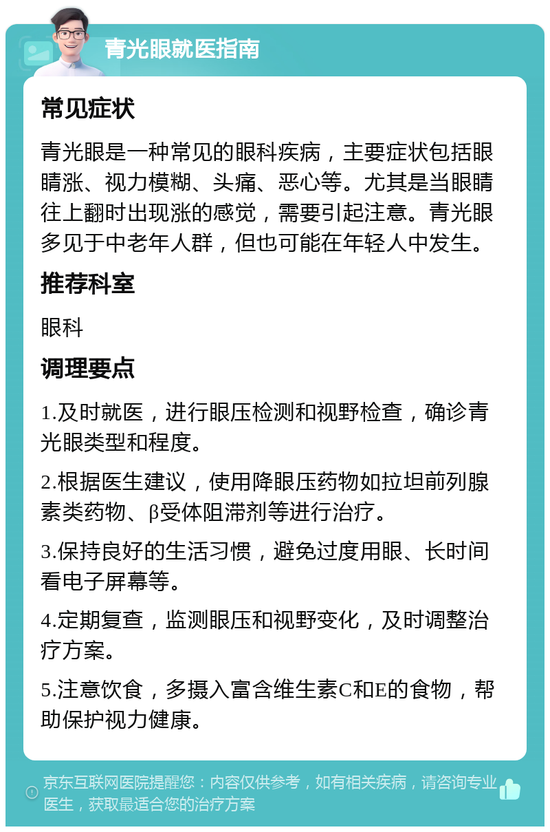 青光眼就医指南 常见症状 青光眼是一种常见的眼科疾病，主要症状包括眼睛涨、视力模糊、头痛、恶心等。尤其是当眼睛往上翻时出现涨的感觉，需要引起注意。青光眼多见于中老年人群，但也可能在年轻人中发生。 推荐科室 眼科 调理要点 1.及时就医，进行眼压检测和视野检查，确诊青光眼类型和程度。 2.根据医生建议，使用降眼压药物如拉坦前列腺素类药物、β受体阻滞剂等进行治疗。 3.保持良好的生活习惯，避免过度用眼、长时间看电子屏幕等。 4.定期复查，监测眼压和视野变化，及时调整治疗方案。 5.注意饮食，多摄入富含维生素C和E的食物，帮助保护视力健康。