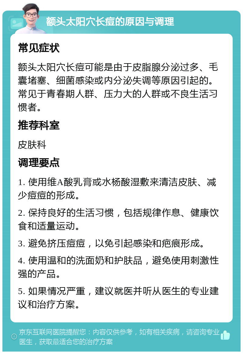 额头太阳穴长痘的原因与调理 常见症状 额头太阳穴长痘可能是由于皮脂腺分泌过多、毛囊堵塞、细菌感染或内分泌失调等原因引起的。常见于青春期人群、压力大的人群或不良生活习惯者。 推荐科室 皮肤科 调理要点 1. 使用维A酸乳膏或水杨酸湿敷来清洁皮肤、减少痘痘的形成。 2. 保持良好的生活习惯，包括规律作息、健康饮食和适量运动。 3. 避免挤压痘痘，以免引起感染和疤痕形成。 4. 使用温和的洗面奶和护肤品，避免使用刺激性强的产品。 5. 如果情况严重，建议就医并听从医生的专业建议和治疗方案。