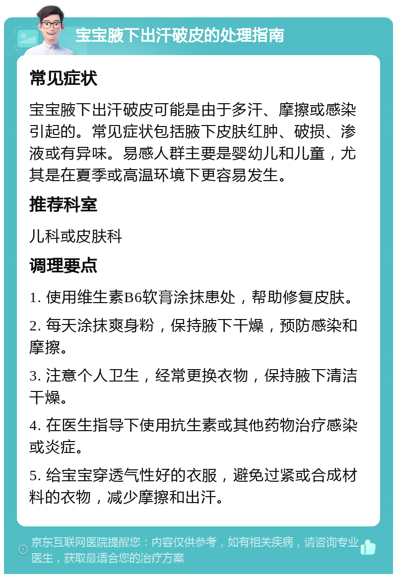 宝宝腋下出汗破皮的处理指南 常见症状 宝宝腋下出汗破皮可能是由于多汗、摩擦或感染引起的。常见症状包括腋下皮肤红肿、破损、渗液或有异味。易感人群主要是婴幼儿和儿童，尤其是在夏季或高温环境下更容易发生。 推荐科室 儿科或皮肤科 调理要点 1. 使用维生素B6软膏涂抹患处，帮助修复皮肤。 2. 每天涂抹爽身粉，保持腋下干燥，预防感染和摩擦。 3. 注意个人卫生，经常更换衣物，保持腋下清洁干燥。 4. 在医生指导下使用抗生素或其他药物治疗感染或炎症。 5. 给宝宝穿透气性好的衣服，避免过紧或合成材料的衣物，减少摩擦和出汗。