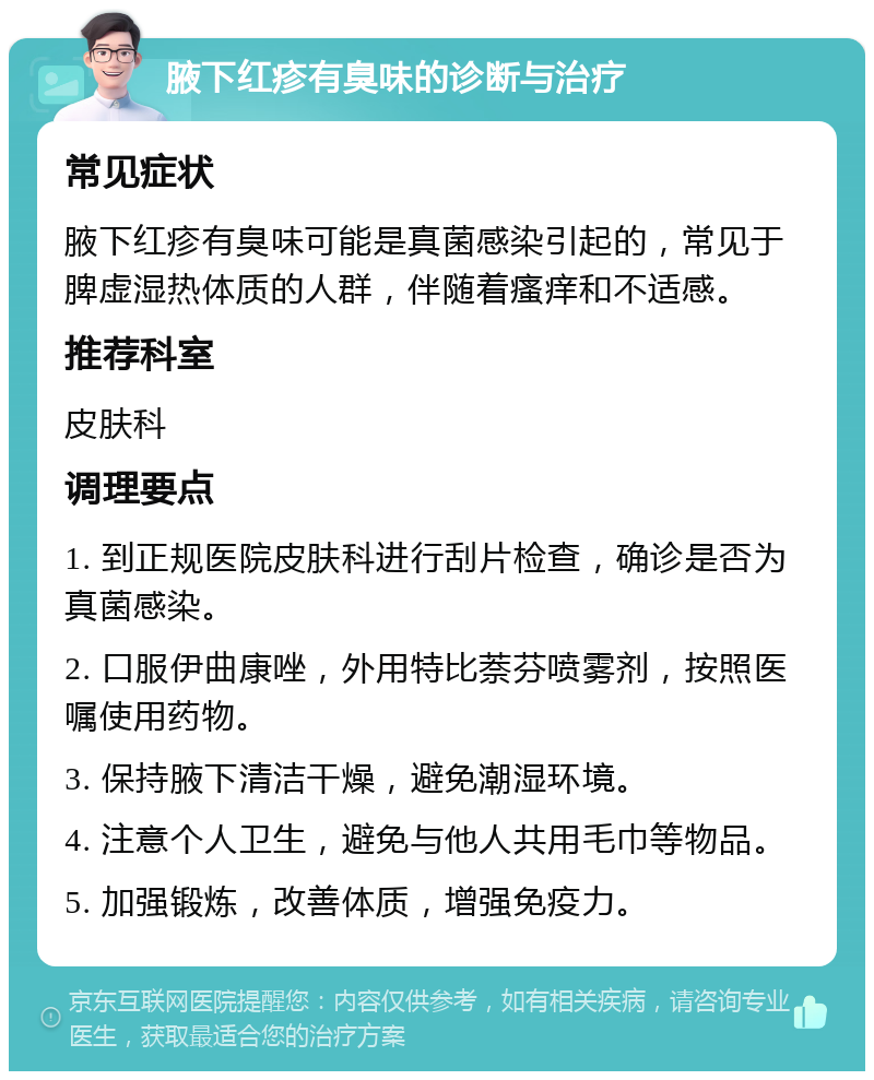 腋下红疹有臭味的诊断与治疗 常见症状 腋下红疹有臭味可能是真菌感染引起的，常见于脾虚湿热体质的人群，伴随着瘙痒和不适感。 推荐科室 皮肤科 调理要点 1. 到正规医院皮肤科进行刮片检查，确诊是否为真菌感染。 2. 口服伊曲康唑，外用特比萘芬喷雾剂，按照医嘱使用药物。 3. 保持腋下清洁干燥，避免潮湿环境。 4. 注意个人卫生，避免与他人共用毛巾等物品。 5. 加强锻炼，改善体质，增强免疫力。