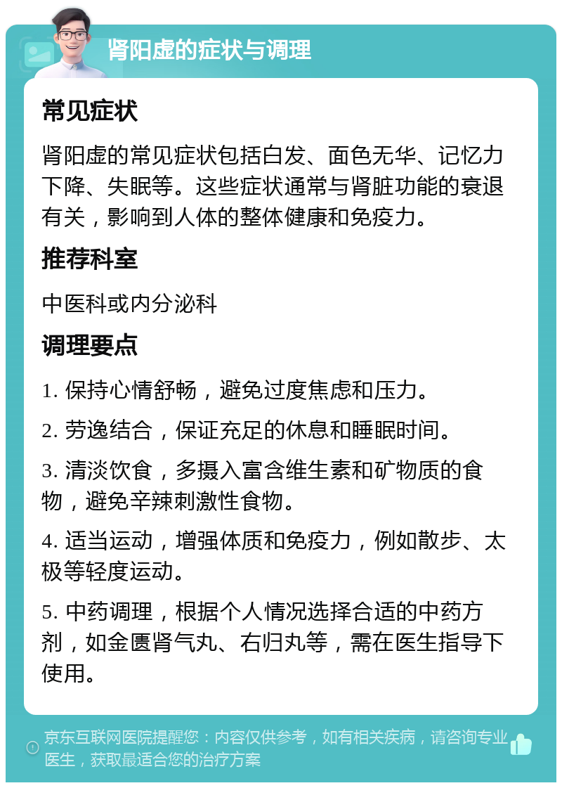 肾阳虚的症状与调理 常见症状 肾阳虚的常见症状包括白发、面色无华、记忆力下降、失眠等。这些症状通常与肾脏功能的衰退有关，影响到人体的整体健康和免疫力。 推荐科室 中医科或内分泌科 调理要点 1. 保持心情舒畅，避免过度焦虑和压力。 2. 劳逸结合，保证充足的休息和睡眠时间。 3. 清淡饮食，多摄入富含维生素和矿物质的食物，避免辛辣刺激性食物。 4. 适当运动，增强体质和免疫力，例如散步、太极等轻度运动。 5. 中药调理，根据个人情况选择合适的中药方剂，如金匮肾气丸、右归丸等，需在医生指导下使用。