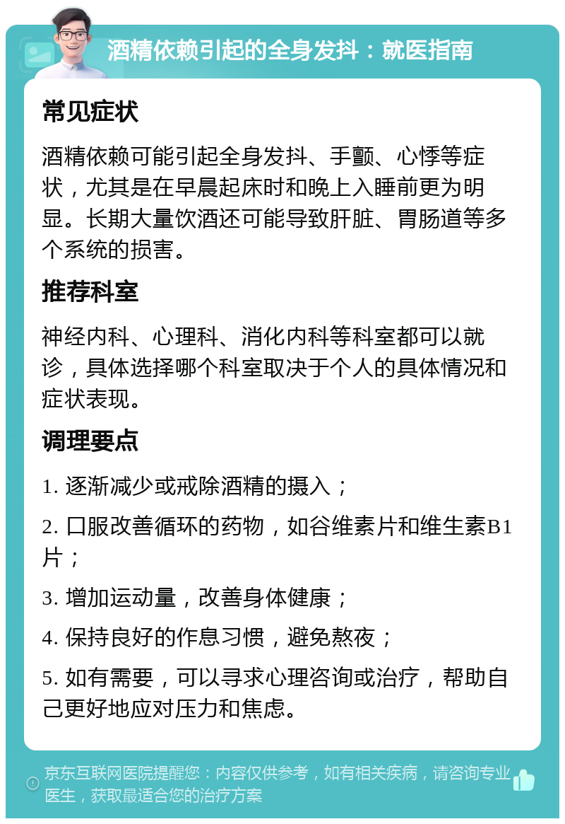 酒精依赖引起的全身发抖：就医指南 常见症状 酒精依赖可能引起全身发抖、手颤、心悸等症状，尤其是在早晨起床时和晚上入睡前更为明显。长期大量饮酒还可能导致肝脏、胃肠道等多个系统的损害。 推荐科室 神经内科、心理科、消化内科等科室都可以就诊，具体选择哪个科室取决于个人的具体情况和症状表现。 调理要点 1. 逐渐减少或戒除酒精的摄入； 2. 口服改善循环的药物，如谷维素片和维生素B1片； 3. 增加运动量，改善身体健康； 4. 保持良好的作息习惯，避免熬夜； 5. 如有需要，可以寻求心理咨询或治疗，帮助自己更好地应对压力和焦虑。