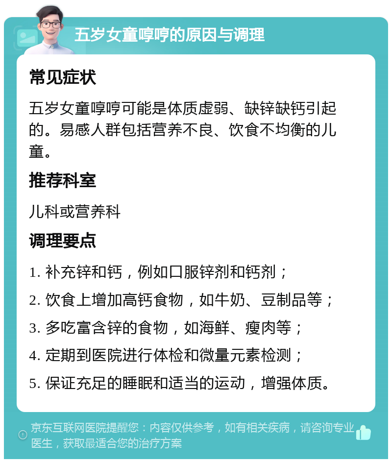 五岁女童啍哼的原因与调理 常见症状 五岁女童啍哼可能是体质虚弱、缺锌缺钙引起的。易感人群包括营养不良、饮食不均衡的儿童。 推荐科室 儿科或营养科 调理要点 1. 补充锌和钙，例如口服锌剂和钙剂； 2. 饮食上增加高钙食物，如牛奶、豆制品等； 3. 多吃富含锌的食物，如海鲜、瘦肉等； 4. 定期到医院进行体检和微量元素检测； 5. 保证充足的睡眠和适当的运动，增强体质。