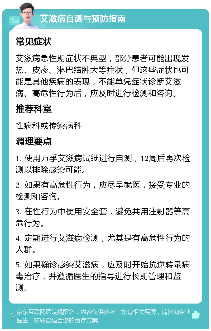 艾滋病自测与预防指南 常见症状 艾滋病急性期症状不典型，部分患者可能出现发热、皮疹、淋巴结肿大等症状，但这些症状也可能是其他疾病的表现，不能单凭症状诊断艾滋病。高危性行为后，应及时进行检测和咨询。 推荐科室 性病科或传染病科 调理要点 1. 使用万孚艾滋病试纸进行自测，12周后再次检测以排除感染可能。 2. 如果有高危性行为，应尽早就医，接受专业的检测和咨询。 3. 在性行为中使用安全套，避免共用注射器等高危行为。 4. 定期进行艾滋病检测，尤其是有高危性行为的人群。 5. 如果确诊感染艾滋病，应及时开始抗逆转录病毒治疗，并遵循医生的指导进行长期管理和监测。