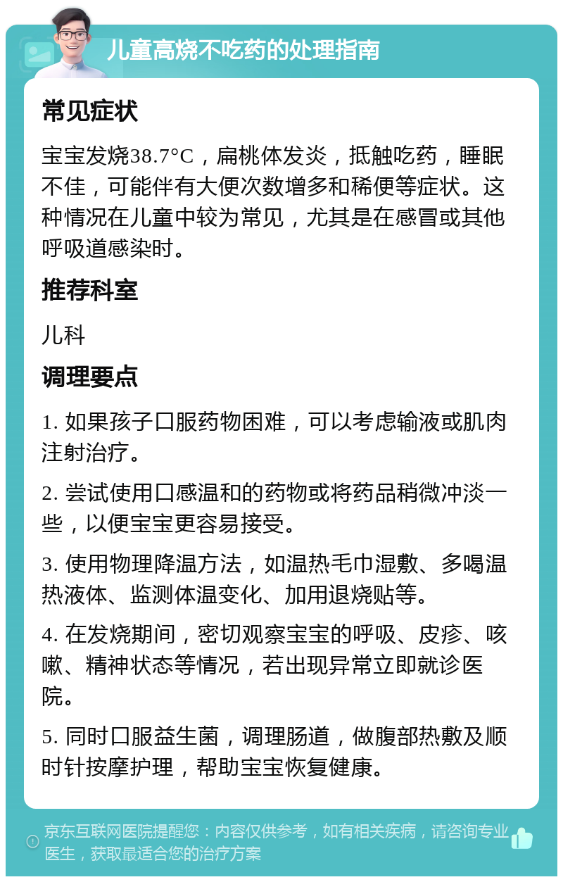 儿童高烧不吃药的处理指南 常见症状 宝宝发烧38.7°C，扁桃体发炎，抵触吃药，睡眠不佳，可能伴有大便次数增多和稀便等症状。这种情况在儿童中较为常见，尤其是在感冒或其他呼吸道感染时。 推荐科室 儿科 调理要点 1. 如果孩子口服药物困难，可以考虑输液或肌肉注射治疗。 2. 尝试使用口感温和的药物或将药品稍微冲淡一些，以便宝宝更容易接受。 3. 使用物理降温方法，如温热毛巾湿敷、多喝温热液体、监测体温变化、加用退烧贴等。 4. 在发烧期间，密切观察宝宝的呼吸、皮疹、咳嗽、精神状态等情况，若出现异常立即就诊医院。 5. 同时口服益生菌，调理肠道，做腹部热敷及顺时针按摩护理，帮助宝宝恢复健康。