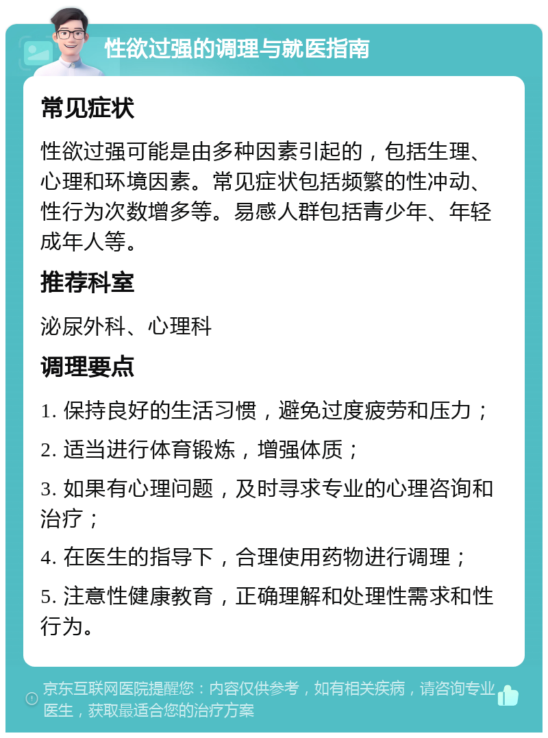 性欲过强的调理与就医指南 常见症状 性欲过强可能是由多种因素引起的，包括生理、心理和环境因素。常见症状包括频繁的性冲动、性行为次数增多等。易感人群包括青少年、年轻成年人等。 推荐科室 泌尿外科、心理科 调理要点 1. 保持良好的生活习惯，避免过度疲劳和压力； 2. 适当进行体育锻炼，增强体质； 3. 如果有心理问题，及时寻求专业的心理咨询和治疗； 4. 在医生的指导下，合理使用药物进行调理； 5. 注意性健康教育，正确理解和处理性需求和性行为。