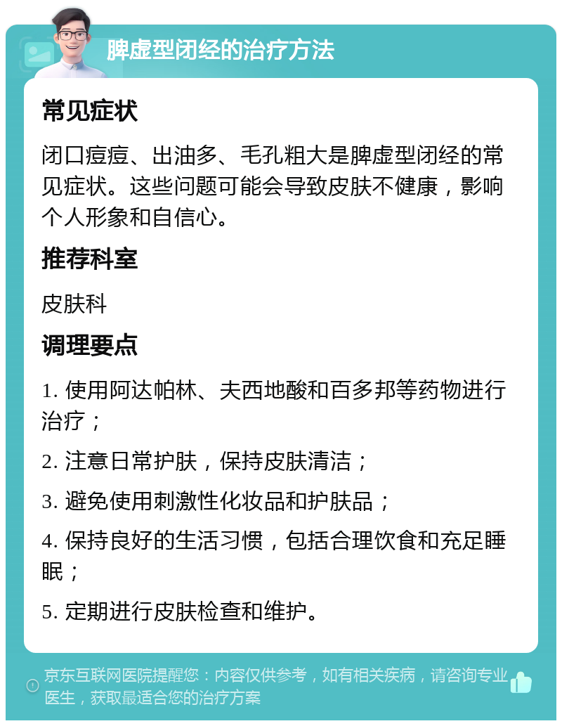 脾虚型闭经的治疗方法 常见症状 闭口痘痘、出油多、毛孔粗大是脾虚型闭经的常见症状。这些问题可能会导致皮肤不健康，影响个人形象和自信心。 推荐科室 皮肤科 调理要点 1. 使用阿达帕林、夫西地酸和百多邦等药物进行治疗； 2. 注意日常护肤，保持皮肤清洁； 3. 避免使用刺激性化妆品和护肤品； 4. 保持良好的生活习惯，包括合理饮食和充足睡眠； 5. 定期进行皮肤检查和维护。