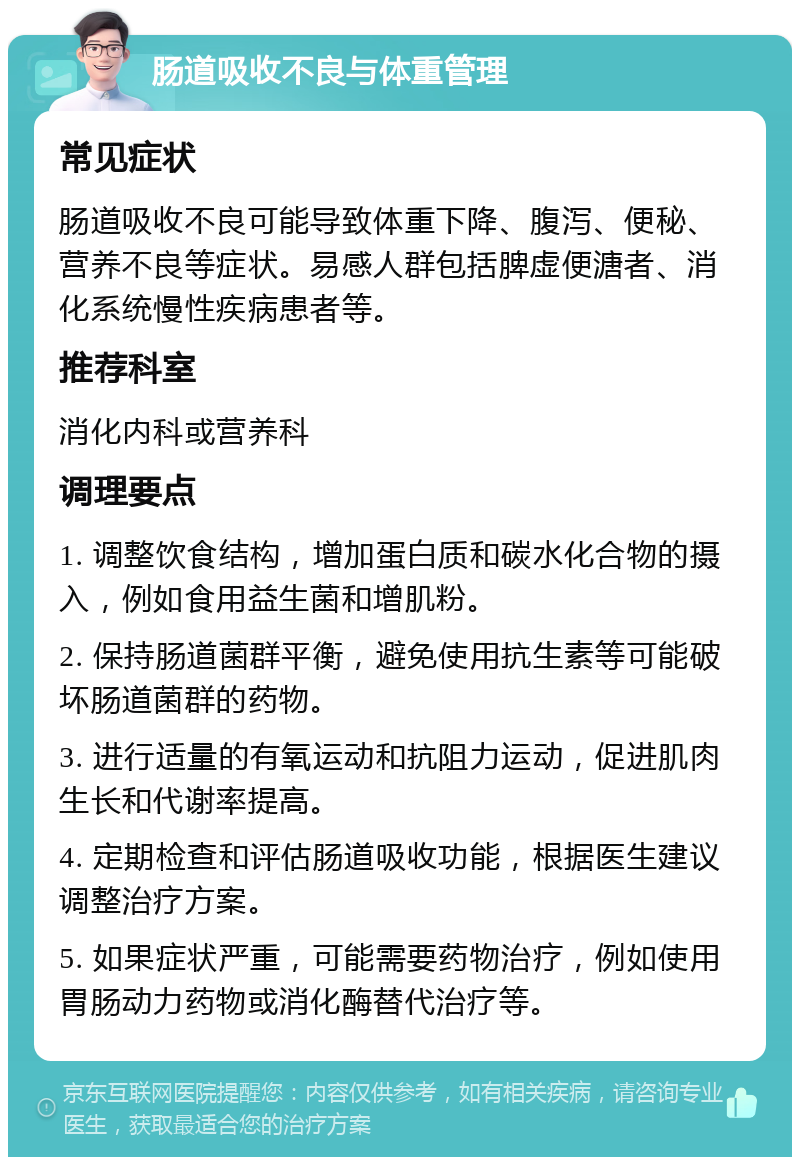 肠道吸收不良与体重管理 常见症状 肠道吸收不良可能导致体重下降、腹泻、便秘、营养不良等症状。易感人群包括脾虚便溏者、消化系统慢性疾病患者等。 推荐科室 消化内科或营养科 调理要点 1. 调整饮食结构，增加蛋白质和碳水化合物的摄入，例如食用益生菌和增肌粉。 2. 保持肠道菌群平衡，避免使用抗生素等可能破坏肠道菌群的药物。 3. 进行适量的有氧运动和抗阻力运动，促进肌肉生长和代谢率提高。 4. 定期检查和评估肠道吸收功能，根据医生建议调整治疗方案。 5. 如果症状严重，可能需要药物治疗，例如使用胃肠动力药物或消化酶替代治疗等。