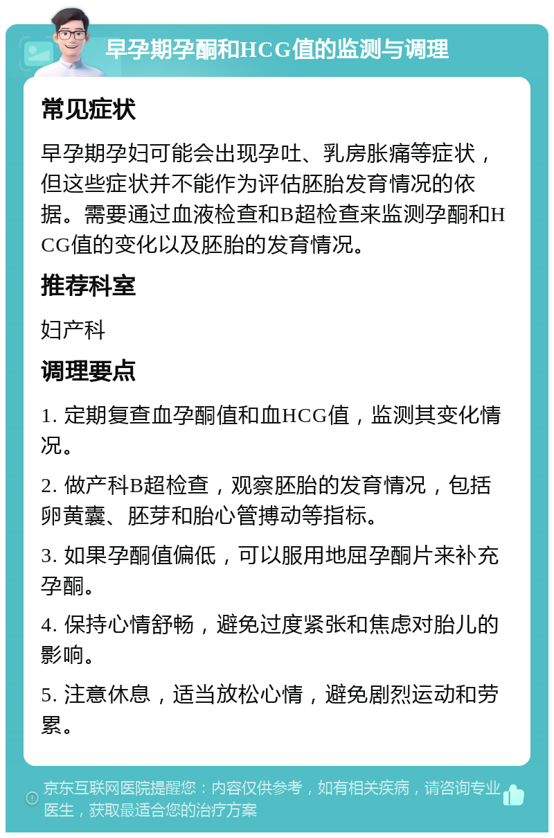 早孕期孕酮和HCG值的监测与调理 常见症状 早孕期孕妇可能会出现孕吐、乳房胀痛等症状，但这些症状并不能作为评估胚胎发育情况的依据。需要通过血液检查和B超检查来监测孕酮和HCG值的变化以及胚胎的发育情况。 推荐科室 妇产科 调理要点 1. 定期复查血孕酮值和血HCG值，监测其变化情况。 2. 做产科B超检查，观察胚胎的发育情况，包括卵黄囊、胚芽和胎心管搏动等指标。 3. 如果孕酮值偏低，可以服用地屈孕酮片来补充孕酮。 4. 保持心情舒畅，避免过度紧张和焦虑对胎儿的影响。 5. 注意休息，适当放松心情，避免剧烈运动和劳累。