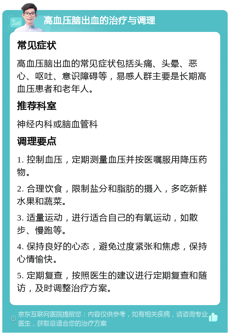 高血压脑出血的治疗与调理 常见症状 高血压脑出血的常见症状包括头痛、头晕、恶心、呕吐、意识障碍等，易感人群主要是长期高血压患者和老年人。 推荐科室 神经内科或脑血管科 调理要点 1. 控制血压，定期测量血压并按医嘱服用降压药物。 2. 合理饮食，限制盐分和脂肪的摄入，多吃新鲜水果和蔬菜。 3. 适量运动，进行适合自己的有氧运动，如散步、慢跑等。 4. 保持良好的心态，避免过度紧张和焦虑，保持心情愉快。 5. 定期复查，按照医生的建议进行定期复查和随访，及时调整治疗方案。