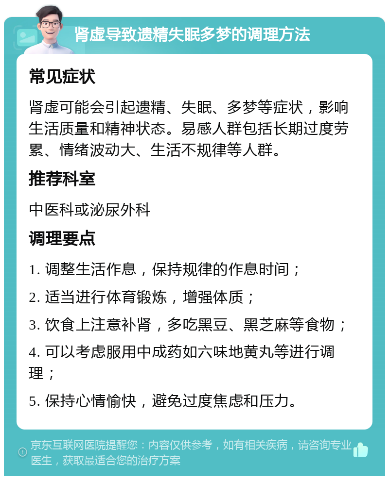 肾虚导致遗精失眠多梦的调理方法 常见症状 肾虚可能会引起遗精、失眠、多梦等症状，影响生活质量和精神状态。易感人群包括长期过度劳累、情绪波动大、生活不规律等人群。 推荐科室 中医科或泌尿外科 调理要点 1. 调整生活作息，保持规律的作息时间； 2. 适当进行体育锻炼，增强体质； 3. 饮食上注意补肾，多吃黑豆、黑芝麻等食物； 4. 可以考虑服用中成药如六味地黄丸等进行调理； 5. 保持心情愉快，避免过度焦虑和压力。