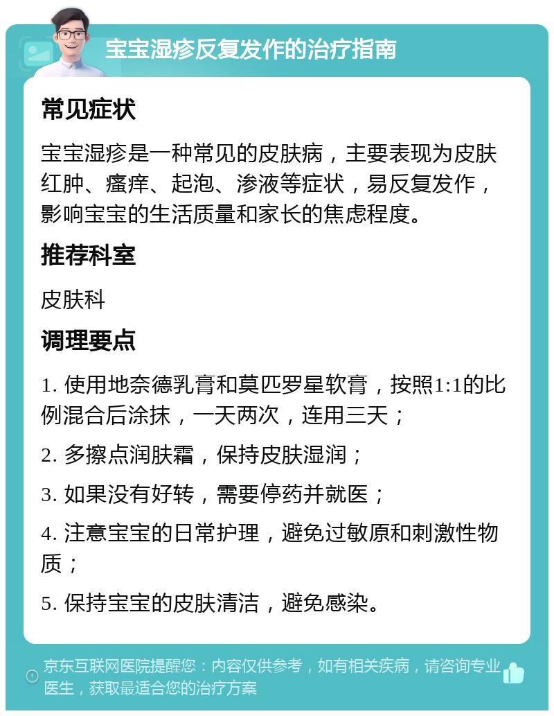 宝宝湿疹反复发作的治疗指南 常见症状 宝宝湿疹是一种常见的皮肤病，主要表现为皮肤红肿、瘙痒、起泡、渗液等症状，易反复发作，影响宝宝的生活质量和家长的焦虑程度。 推荐科室 皮肤科 调理要点 1. 使用地奈德乳膏和莫匹罗星软膏，按照1:1的比例混合后涂抹，一天两次，连用三天； 2. 多擦点润肤霜，保持皮肤湿润； 3. 如果没有好转，需要停药并就医； 4. 注意宝宝的日常护理，避免过敏原和刺激性物质； 5. 保持宝宝的皮肤清洁，避免感染。