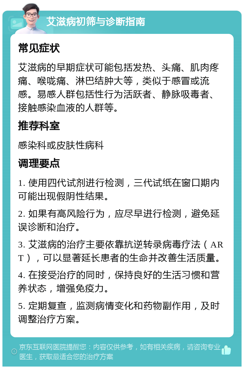 艾滋病初筛与诊断指南 常见症状 艾滋病的早期症状可能包括发热、头痛、肌肉疼痛、喉咙痛、淋巴结肿大等，类似于感冒或流感。易感人群包括性行为活跃者、静脉吸毒者、接触感染血液的人群等。 推荐科室 感染科或皮肤性病科 调理要点 1. 使用四代试剂进行检测，三代试纸在窗口期内可能出现假阴性结果。 2. 如果有高风险行为，应尽早进行检测，避免延误诊断和治疗。 3. 艾滋病的治疗主要依靠抗逆转录病毒疗法（ART），可以显著延长患者的生命并改善生活质量。 4. 在接受治疗的同时，保持良好的生活习惯和营养状态，增强免疫力。 5. 定期复查，监测病情变化和药物副作用，及时调整治疗方案。