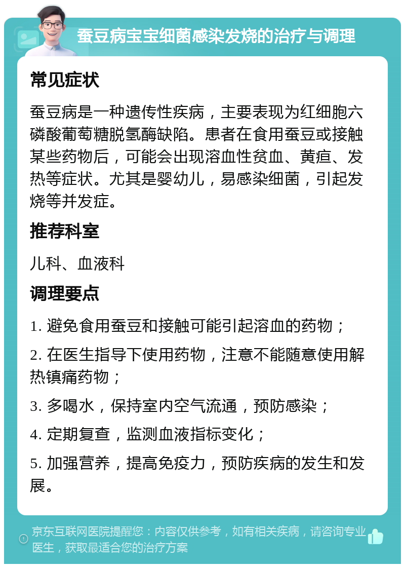 蚕豆病宝宝细菌感染发烧的治疗与调理 常见症状 蚕豆病是一种遗传性疾病，主要表现为红细胞六磷酸葡萄糖脱氢酶缺陷。患者在食用蚕豆或接触某些药物后，可能会出现溶血性贫血、黄疸、发热等症状。尤其是婴幼儿，易感染细菌，引起发烧等并发症。 推荐科室 儿科、血液科 调理要点 1. 避免食用蚕豆和接触可能引起溶血的药物； 2. 在医生指导下使用药物，注意不能随意使用解热镇痛药物； 3. 多喝水，保持室内空气流通，预防感染； 4. 定期复查，监测血液指标变化； 5. 加强营养，提高免疫力，预防疾病的发生和发展。