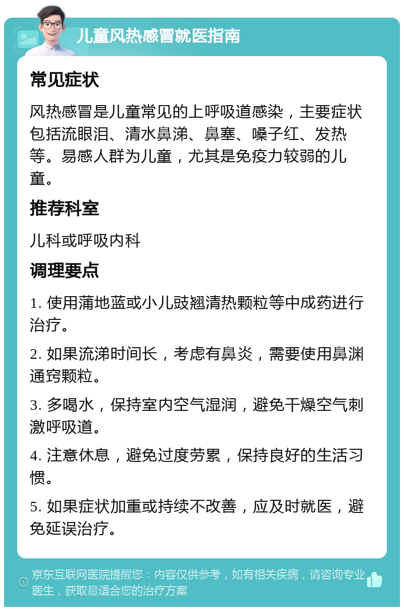 儿童风热感冒就医指南 常见症状 风热感冒是儿童常见的上呼吸道感染，主要症状包括流眼泪、清水鼻涕、鼻塞、嗓子红、发热等。易感人群为儿童，尤其是免疫力较弱的儿童。 推荐科室 儿科或呼吸内科 调理要点 1. 使用蒲地蓝或小儿豉翘清热颗粒等中成药进行治疗。 2. 如果流涕时间长，考虑有鼻炎，需要使用鼻渊通窍颗粒。 3. 多喝水，保持室内空气湿润，避免干燥空气刺激呼吸道。 4. 注意休息，避免过度劳累，保持良好的生活习惯。 5. 如果症状加重或持续不改善，应及时就医，避免延误治疗。