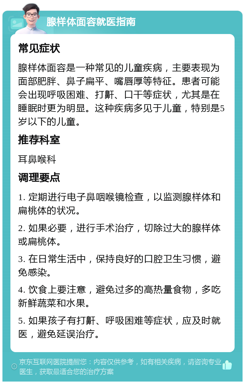 腺样体面容就医指南 常见症状 腺样体面容是一种常见的儿童疾病，主要表现为面部肥胖、鼻子扁平、嘴唇厚等特征。患者可能会出现呼吸困难、打鼾、口干等症状，尤其是在睡眠时更为明显。这种疾病多见于儿童，特别是5岁以下的儿童。 推荐科室 耳鼻喉科 调理要点 1. 定期进行电子鼻咽喉镜检查，以监测腺样体和扁桃体的状况。 2. 如果必要，进行手术治疗，切除过大的腺样体或扁桃体。 3. 在日常生活中，保持良好的口腔卫生习惯，避免感染。 4. 饮食上要注意，避免过多的高热量食物，多吃新鲜蔬菜和水果。 5. 如果孩子有打鼾、呼吸困难等症状，应及时就医，避免延误治疗。