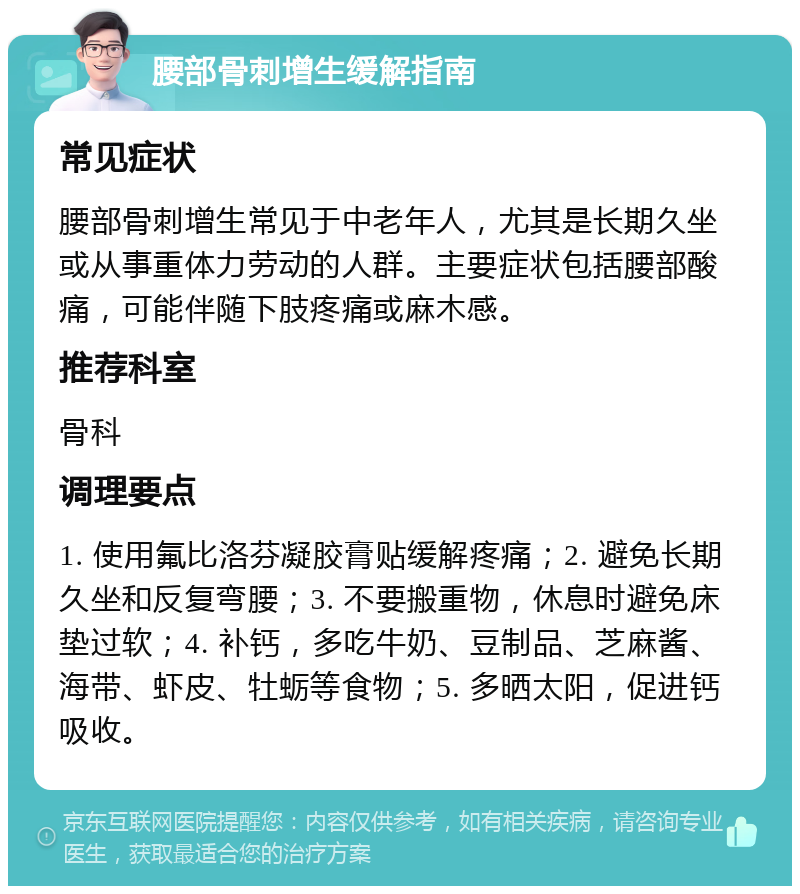 腰部骨刺增生缓解指南 常见症状 腰部骨刺增生常见于中老年人，尤其是长期久坐或从事重体力劳动的人群。主要症状包括腰部酸痛，可能伴随下肢疼痛或麻木感。 推荐科室 骨科 调理要点 1. 使用氟比洛芬凝胶膏贴缓解疼痛；2. 避免长期久坐和反复弯腰；3. 不要搬重物，休息时避免床垫过软；4. 补钙，多吃牛奶、豆制品、芝麻酱、海带、虾皮、牡蛎等食物；5. 多晒太阳，促进钙吸收。