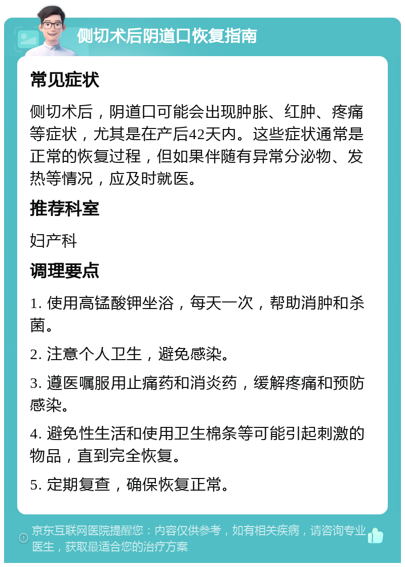 侧切术后阴道口恢复指南 常见症状 侧切术后，阴道口可能会出现肿胀、红肿、疼痛等症状，尤其是在产后42天内。这些症状通常是正常的恢复过程，但如果伴随有异常分泌物、发热等情况，应及时就医。 推荐科室 妇产科 调理要点 1. 使用高锰酸钾坐浴，每天一次，帮助消肿和杀菌。 2. 注意个人卫生，避免感染。 3. 遵医嘱服用止痛药和消炎药，缓解疼痛和预防感染。 4. 避免性生活和使用卫生棉条等可能引起刺激的物品，直到完全恢复。 5. 定期复查，确保恢复正常。