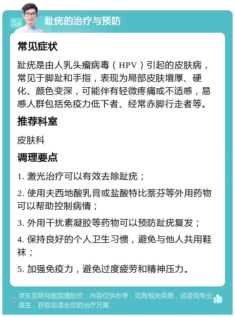 趾疣的治疗与预防 常见症状 趾疣是由人乳头瘤病毒（HPV）引起的皮肤病，常见于脚趾和手指，表现为局部皮肤增厚、硬化、颜色变深，可能伴有轻微疼痛或不适感，易感人群包括免疫力低下者、经常赤脚行走者等。 推荐科室 皮肤科 调理要点 1. 激光治疗可以有效去除趾疣； 2. 使用夫西地酸乳膏或盐酸特比萘芬等外用药物可以帮助控制病情； 3. 外用干扰素凝胶等药物可以预防趾疣复发； 4. 保持良好的个人卫生习惯，避免与他人共用鞋袜； 5. 加强免疫力，避免过度疲劳和精神压力。