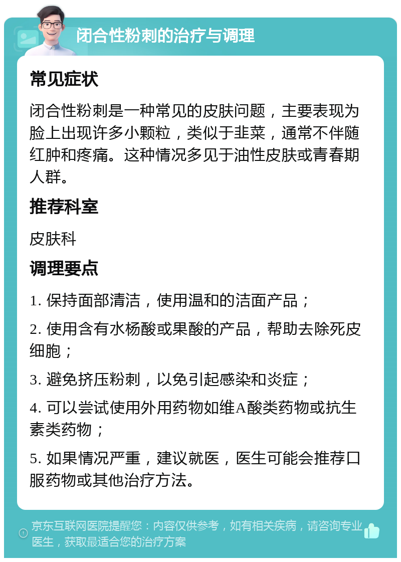 闭合性粉刺的治疗与调理 常见症状 闭合性粉刺是一种常见的皮肤问题，主要表现为脸上出现许多小颗粒，类似于韭菜，通常不伴随红肿和疼痛。这种情况多见于油性皮肤或青春期人群。 推荐科室 皮肤科 调理要点 1. 保持面部清洁，使用温和的洁面产品； 2. 使用含有水杨酸或果酸的产品，帮助去除死皮细胞； 3. 避免挤压粉刺，以免引起感染和炎症； 4. 可以尝试使用外用药物如维A酸类药物或抗生素类药物； 5. 如果情况严重，建议就医，医生可能会推荐口服药物或其他治疗方法。