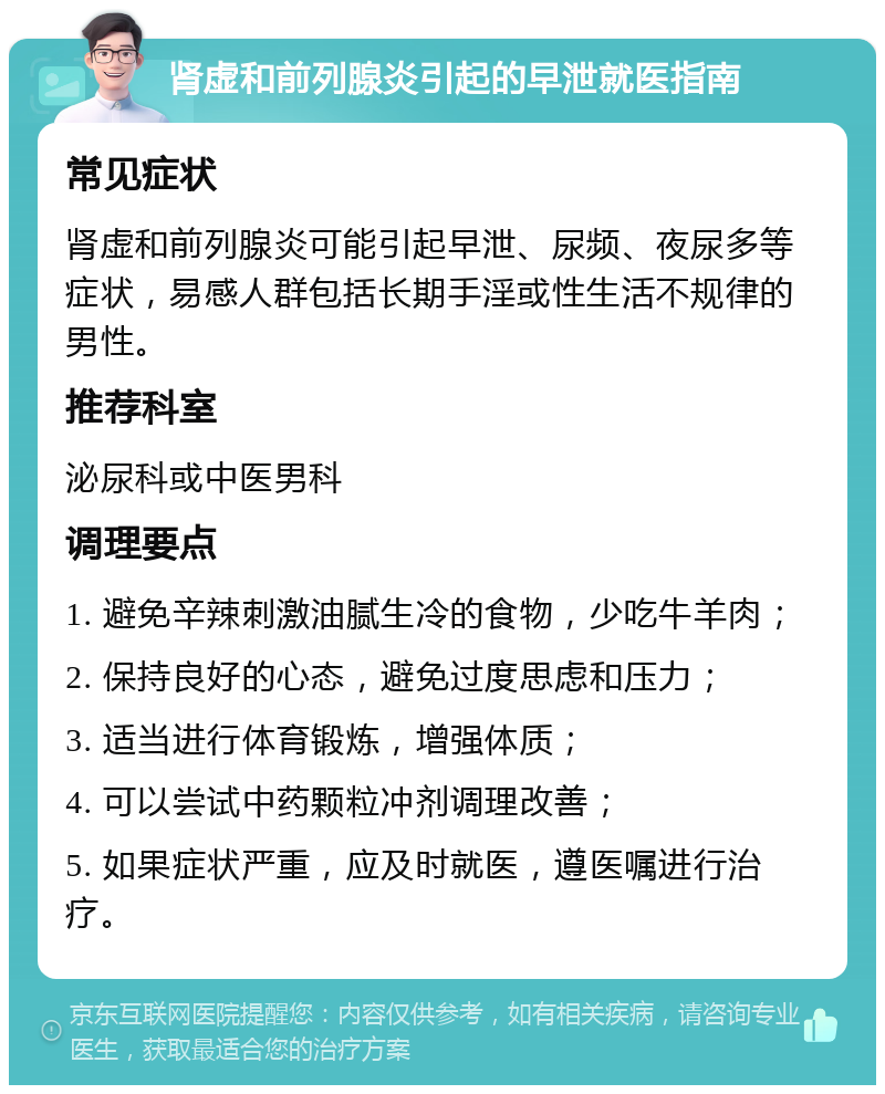 肾虚和前列腺炎引起的早泄就医指南 常见症状 肾虚和前列腺炎可能引起早泄、尿频、夜尿多等症状，易感人群包括长期手淫或性生活不规律的男性。 推荐科室 泌尿科或中医男科 调理要点 1. 避免辛辣刺激油腻生冷的食物，少吃牛羊肉； 2. 保持良好的心态，避免过度思虑和压力； 3. 适当进行体育锻炼，增强体质； 4. 可以尝试中药颗粒冲剂调理改善； 5. 如果症状严重，应及时就医，遵医嘱进行治疗。