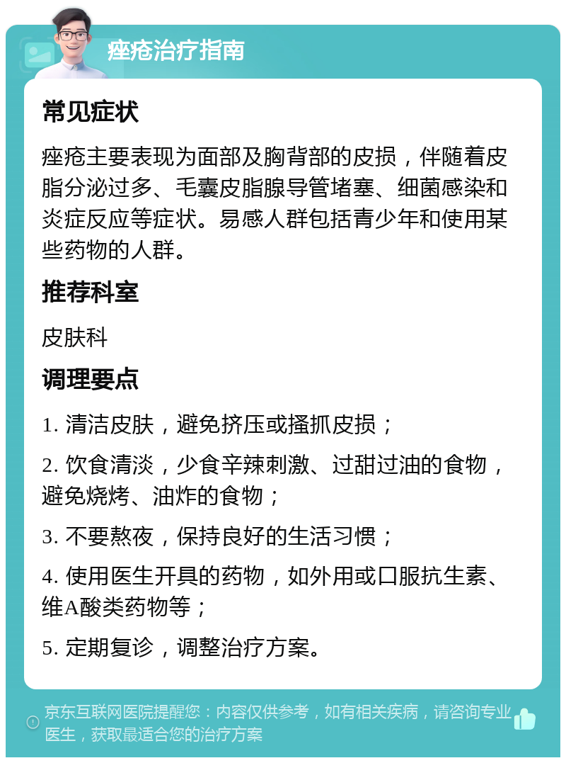 痤疮治疗指南 常见症状 痤疮主要表现为面部及胸背部的皮损，伴随着皮脂分泌过多、毛囊皮脂腺导管堵塞、细菌感染和炎症反应等症状。易感人群包括青少年和使用某些药物的人群。 推荐科室 皮肤科 调理要点 1. 清洁皮肤，避免挤压或搔抓皮损； 2. 饮食清淡，少食辛辣刺激、过甜过油的食物，避免烧烤、油炸的食物； 3. 不要熬夜，保持良好的生活习惯； 4. 使用医生开具的药物，如外用或口服抗生素、维A酸类药物等； 5. 定期复诊，调整治疗方案。