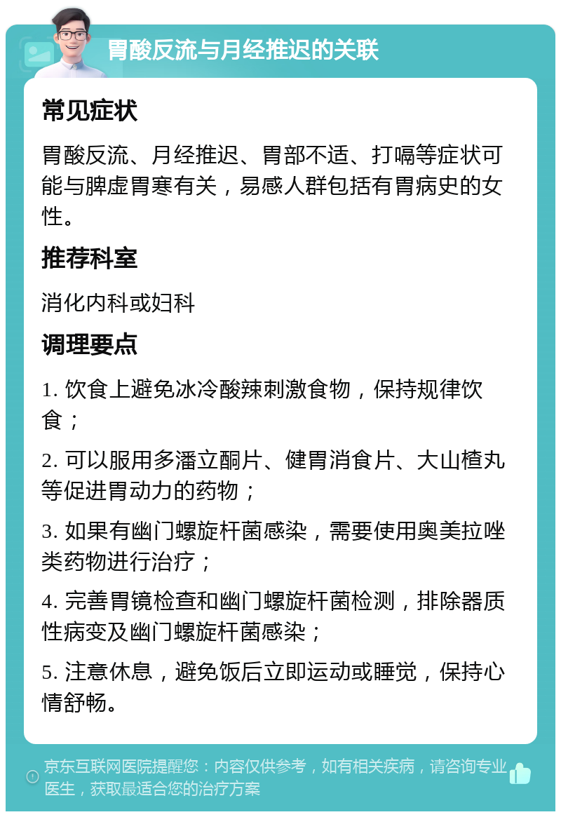 胃酸反流与月经推迟的关联 常见症状 胃酸反流、月经推迟、胃部不适、打嗝等症状可能与脾虚胃寒有关，易感人群包括有胃病史的女性。 推荐科室 消化内科或妇科 调理要点 1. 饮食上避免冰冷酸辣刺激食物，保持规律饮食； 2. 可以服用多潘立酮片、健胃消食片、大山楂丸等促进胃动力的药物； 3. 如果有幽门螺旋杆菌感染，需要使用奥美拉唑类药物进行治疗； 4. 完善胃镜检查和幽门螺旋杆菌检测，排除器质性病变及幽门螺旋杆菌感染； 5. 注意休息，避免饭后立即运动或睡觉，保持心情舒畅。