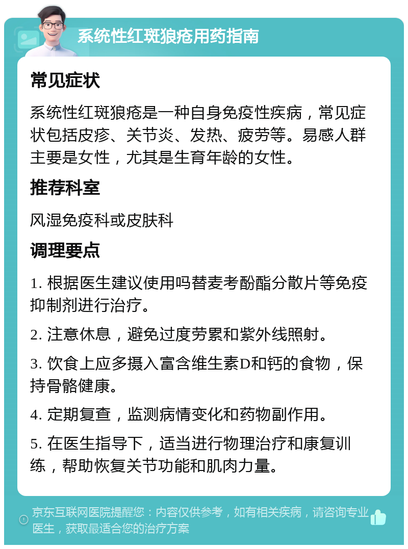 系统性红斑狼疮用药指南 常见症状 系统性红斑狼疮是一种自身免疫性疾病，常见症状包括皮疹、关节炎、发热、疲劳等。易感人群主要是女性，尤其是生育年龄的女性。 推荐科室 风湿免疫科或皮肤科 调理要点 1. 根据医生建议使用吗替麦考酚酯分散片等免疫抑制剂进行治疗。 2. 注意休息，避免过度劳累和紫外线照射。 3. 饮食上应多摄入富含维生素D和钙的食物，保持骨骼健康。 4. 定期复查，监测病情变化和药物副作用。 5. 在医生指导下，适当进行物理治疗和康复训练，帮助恢复关节功能和肌肉力量。