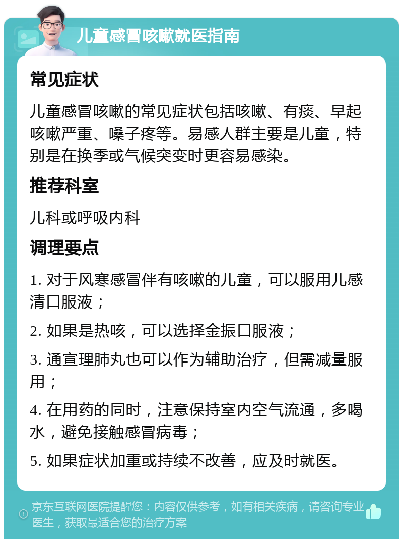 儿童感冒咳嗽就医指南 常见症状 儿童感冒咳嗽的常见症状包括咳嗽、有痰、早起咳嗽严重、嗓子疼等。易感人群主要是儿童，特别是在换季或气候突变时更容易感染。 推荐科室 儿科或呼吸内科 调理要点 1. 对于风寒感冒伴有咳嗽的儿童，可以服用儿感清口服液； 2. 如果是热咳，可以选择金振口服液； 3. 通宣理肺丸也可以作为辅助治疗，但需减量服用； 4. 在用药的同时，注意保持室内空气流通，多喝水，避免接触感冒病毒； 5. 如果症状加重或持续不改善，应及时就医。