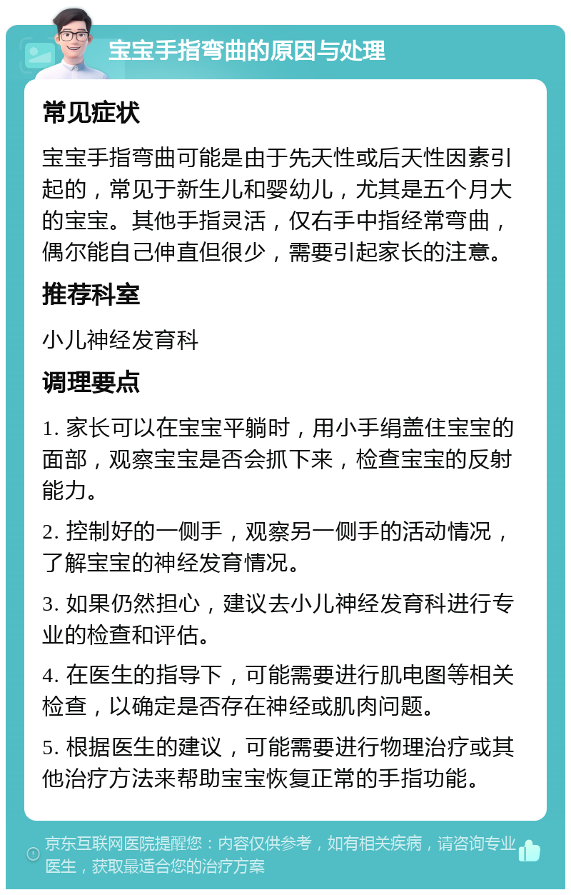 宝宝手指弯曲的原因与处理 常见症状 宝宝手指弯曲可能是由于先天性或后天性因素引起的，常见于新生儿和婴幼儿，尤其是五个月大的宝宝。其他手指灵活，仅右手中指经常弯曲，偶尔能自己伸直但很少，需要引起家长的注意。 推荐科室 小儿神经发育科 调理要点 1. 家长可以在宝宝平躺时，用小手绢盖住宝宝的面部，观察宝宝是否会抓下来，检查宝宝的反射能力。 2. 控制好的一侧手，观察另一侧手的活动情况，了解宝宝的神经发育情况。 3. 如果仍然担心，建议去小儿神经发育科进行专业的检查和评估。 4. 在医生的指导下，可能需要进行肌电图等相关检查，以确定是否存在神经或肌肉问题。 5. 根据医生的建议，可能需要进行物理治疗或其他治疗方法来帮助宝宝恢复正常的手指功能。