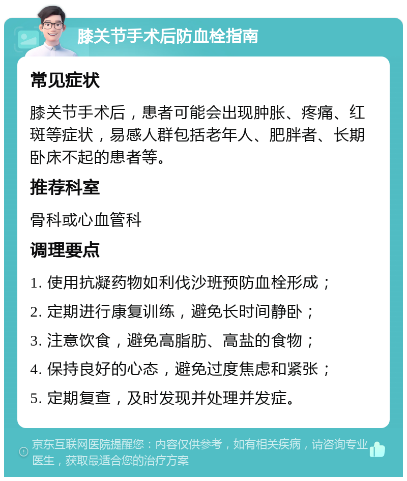 膝关节手术后防血栓指南 常见症状 膝关节手术后，患者可能会出现肿胀、疼痛、红斑等症状，易感人群包括老年人、肥胖者、长期卧床不起的患者等。 推荐科室 骨科或心血管科 调理要点 1. 使用抗凝药物如利伐沙班预防血栓形成； 2. 定期进行康复训练，避免长时间静卧； 3. 注意饮食，避免高脂肪、高盐的食物； 4. 保持良好的心态，避免过度焦虑和紧张； 5. 定期复查，及时发现并处理并发症。