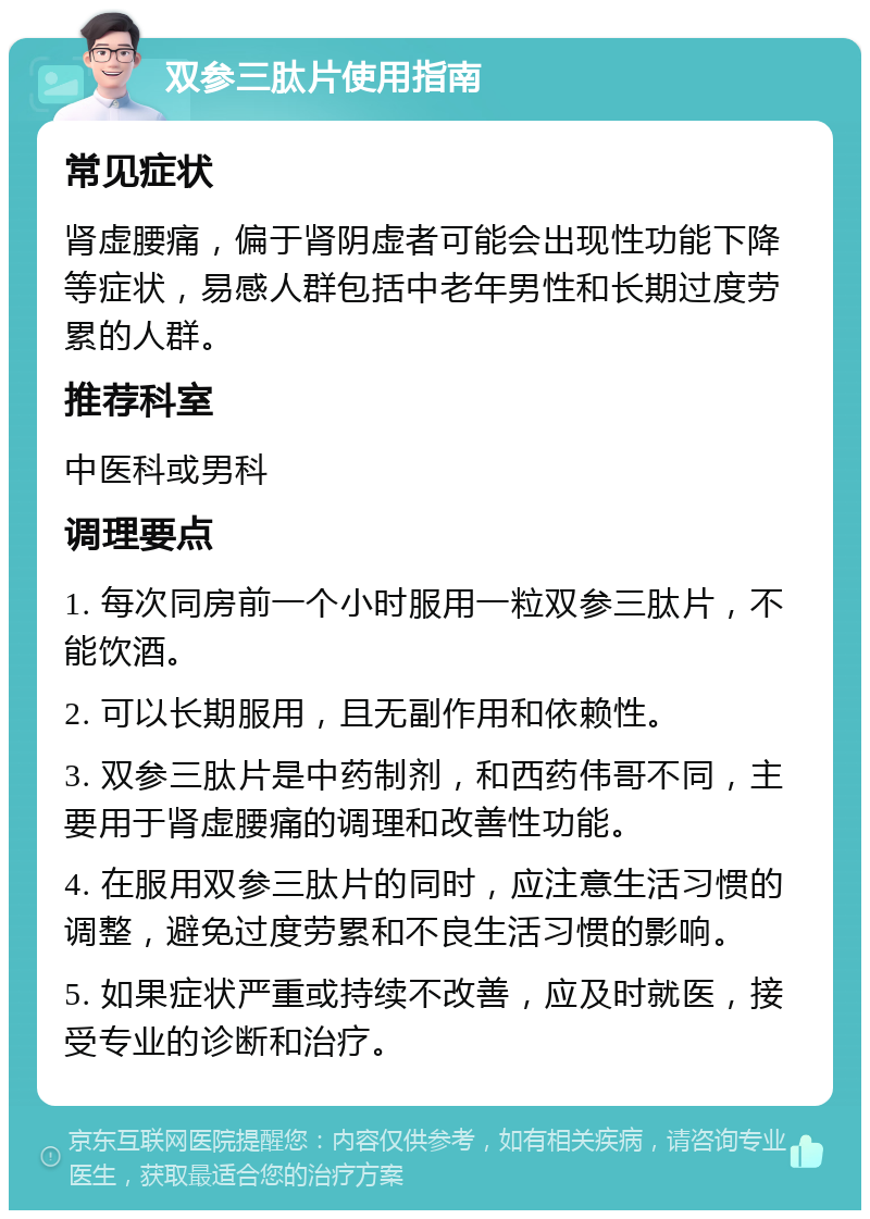 双参三肽片使用指南 常见症状 肾虚腰痛，偏于肾阴虚者可能会出现性功能下降等症状，易感人群包括中老年男性和长期过度劳累的人群。 推荐科室 中医科或男科 调理要点 1. 每次同房前一个小时服用一粒双参三肽片，不能饮酒。 2. 可以长期服用，且无副作用和依赖性。 3. 双参三肽片是中药制剂，和西药伟哥不同，主要用于肾虚腰痛的调理和改善性功能。 4. 在服用双参三肽片的同时，应注意生活习惯的调整，避免过度劳累和不良生活习惯的影响。 5. 如果症状严重或持续不改善，应及时就医，接受专业的诊断和治疗。