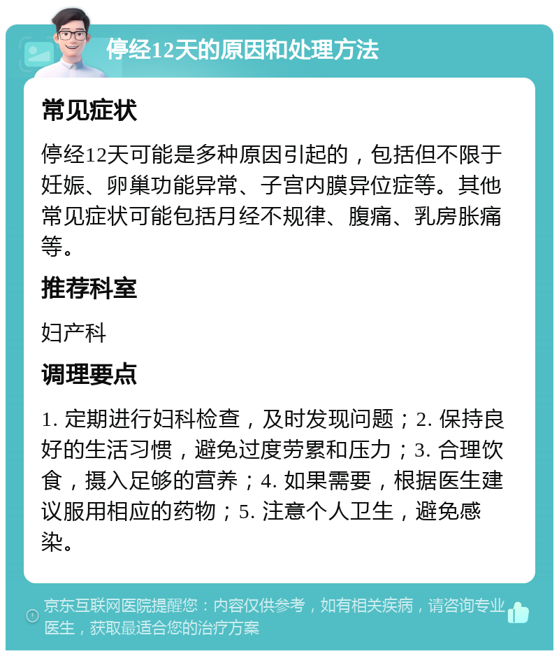 停经12天的原因和处理方法 常见症状 停经12天可能是多种原因引起的，包括但不限于妊娠、卵巢功能异常、子宫内膜异位症等。其他常见症状可能包括月经不规律、腹痛、乳房胀痛等。 推荐科室 妇产科 调理要点 1. 定期进行妇科检查，及时发现问题；2. 保持良好的生活习惯，避免过度劳累和压力；3. 合理饮食，摄入足够的营养；4. 如果需要，根据医生建议服用相应的药物；5. 注意个人卫生，避免感染。