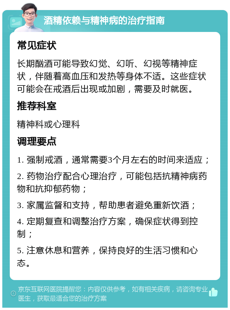 酒精依赖与精神病的治疗指南 常见症状 长期酗酒可能导致幻觉、幻听、幻视等精神症状，伴随着高血压和发热等身体不适。这些症状可能会在戒酒后出现或加剧，需要及时就医。 推荐科室 精神科或心理科 调理要点 1. 强制戒酒，通常需要3个月左右的时间来适应； 2. 药物治疗配合心理治疗，可能包括抗精神病药物和抗抑郁药物； 3. 家属监督和支持，帮助患者避免重新饮酒； 4. 定期复查和调整治疗方案，确保症状得到控制； 5. 注意休息和营养，保持良好的生活习惯和心态。