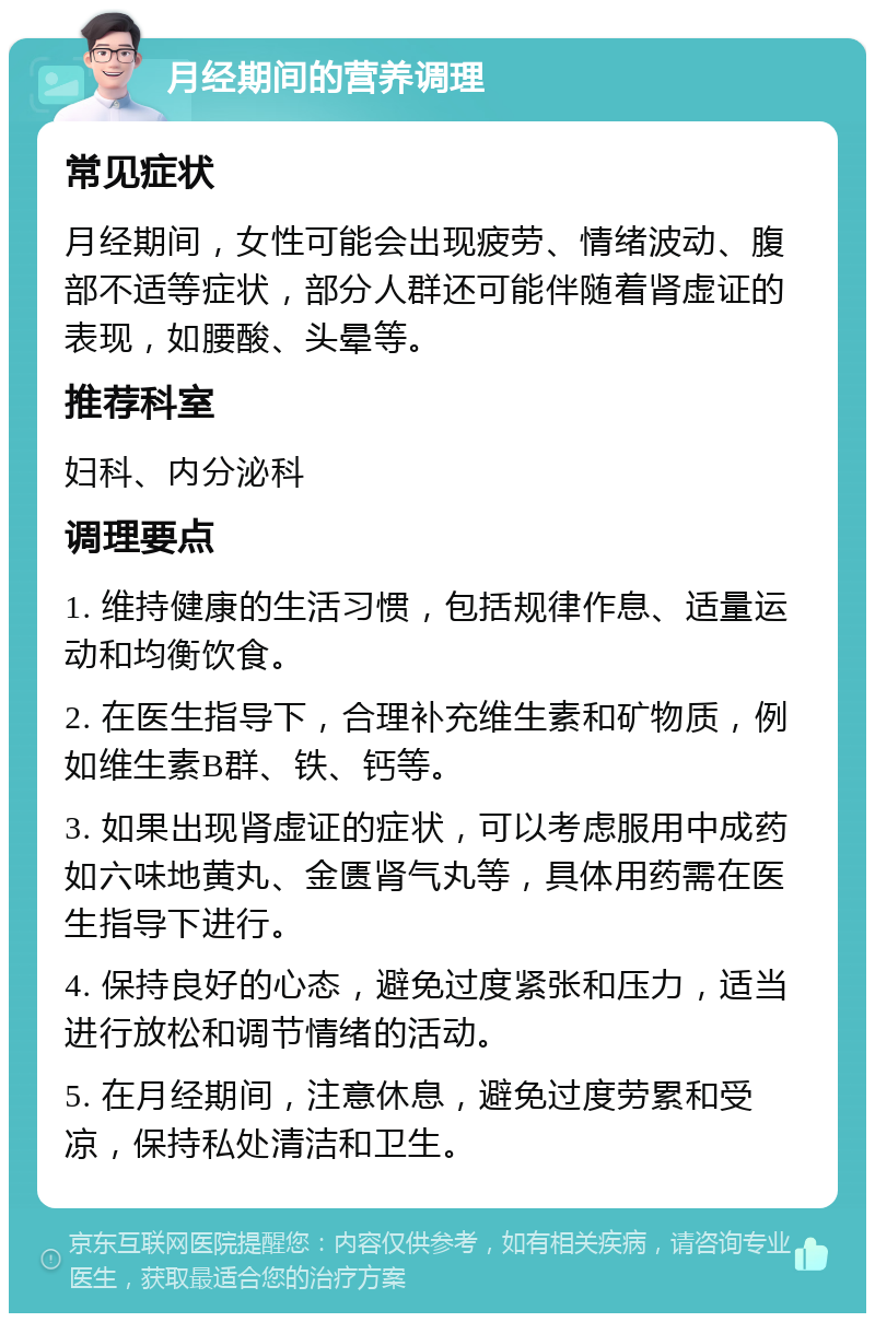 月经期间的营养调理 常见症状 月经期间，女性可能会出现疲劳、情绪波动、腹部不适等症状，部分人群还可能伴随着肾虚证的表现，如腰酸、头晕等。 推荐科室 妇科、内分泌科 调理要点 1. 维持健康的生活习惯，包括规律作息、适量运动和均衡饮食。 2. 在医生指导下，合理补充维生素和矿物质，例如维生素B群、铁、钙等。 3. 如果出现肾虚证的症状，可以考虑服用中成药如六味地黄丸、金匮肾气丸等，具体用药需在医生指导下进行。 4. 保持良好的心态，避免过度紧张和压力，适当进行放松和调节情绪的活动。 5. 在月经期间，注意休息，避免过度劳累和受凉，保持私处清洁和卫生。