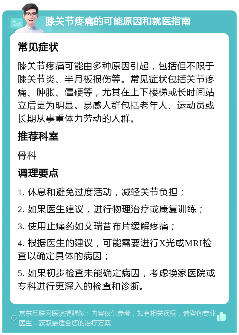 膝关节疼痛的可能原因和就医指南 常见症状 膝关节疼痛可能由多种原因引起，包括但不限于膝关节炎、半月板损伤等。常见症状包括关节疼痛、肿胀、僵硬等，尤其在上下楼梯或长时间站立后更为明显。易感人群包括老年人、运动员或长期从事重体力劳动的人群。 推荐科室 骨科 调理要点 1. 休息和避免过度活动，减轻关节负担； 2. 如果医生建议，进行物理治疗或康复训练； 3. 使用止痛药如艾瑞昔布片缓解疼痛； 4. 根据医生的建议，可能需要进行X光或MRI检查以确定具体的病因； 5. 如果初步检查未能确定病因，考虑换家医院或专科进行更深入的检查和诊断。