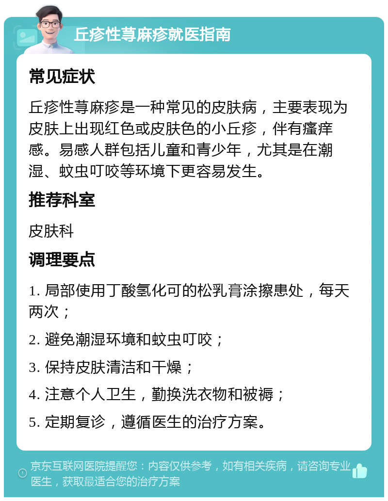 丘疹性荨麻疹就医指南 常见症状 丘疹性荨麻疹是一种常见的皮肤病，主要表现为皮肤上出现红色或皮肤色的小丘疹，伴有瘙痒感。易感人群包括儿童和青少年，尤其是在潮湿、蚊虫叮咬等环境下更容易发生。 推荐科室 皮肤科 调理要点 1. 局部使用丁酸氢化可的松乳膏涂擦患处，每天两次； 2. 避免潮湿环境和蚊虫叮咬； 3. 保持皮肤清洁和干燥； 4. 注意个人卫生，勤换洗衣物和被褥； 5. 定期复诊，遵循医生的治疗方案。