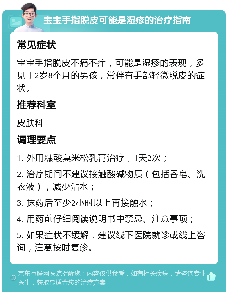 宝宝手指脱皮可能是湿疹的治疗指南 常见症状 宝宝手指脱皮不痛不痒，可能是湿疹的表现，多见于2岁8个月的男孩，常伴有手部轻微脱皮的症状。 推荐科室 皮肤科 调理要点 1. 外用糠酸莫米松乳膏治疗，1天2次； 2. 治疗期间不建议接触酸碱物质（包括香皂、洗衣液），减少沾水； 3. 抹药后至少2小时以上再接触水； 4. 用药前仔细阅读说明书中禁忌、注意事项； 5. 如果症状不缓解，建议线下医院就诊或线上咨询，注意按时复诊。