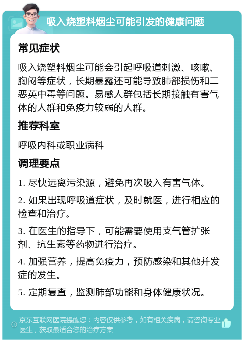 吸入烧塑料烟尘可能引发的健康问题 常见症状 吸入烧塑料烟尘可能会引起呼吸道刺激、咳嗽、胸闷等症状，长期暴露还可能导致肺部损伤和二恶英中毒等问题。易感人群包括长期接触有害气体的人群和免疫力较弱的人群。 推荐科室 呼吸内科或职业病科 调理要点 1. 尽快远离污染源，避免再次吸入有害气体。 2. 如果出现呼吸道症状，及时就医，进行相应的检查和治疗。 3. 在医生的指导下，可能需要使用支气管扩张剂、抗生素等药物进行治疗。 4. 加强营养，提高免疫力，预防感染和其他并发症的发生。 5. 定期复查，监测肺部功能和身体健康状况。