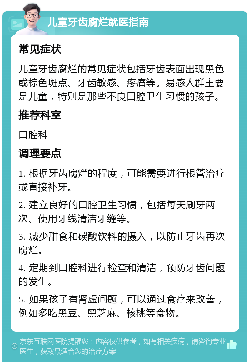 儿童牙齿腐烂就医指南 常见症状 儿童牙齿腐烂的常见症状包括牙齿表面出现黑色或棕色斑点、牙齿敏感、疼痛等。易感人群主要是儿童，特别是那些不良口腔卫生习惯的孩子。 推荐科室 口腔科 调理要点 1. 根据牙齿腐烂的程度，可能需要进行根管治疗或直接补牙。 2. 建立良好的口腔卫生习惯，包括每天刷牙两次、使用牙线清洁牙缝等。 3. 减少甜食和碳酸饮料的摄入，以防止牙齿再次腐烂。 4. 定期到口腔科进行检查和清洁，预防牙齿问题的发生。 5. 如果孩子有肾虚问题，可以通过食疗来改善，例如多吃黑豆、黑芝麻、核桃等食物。